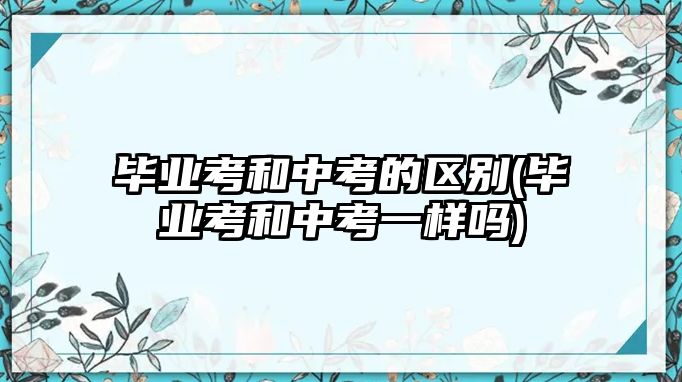 畢業(yè)考和中考的區(qū)別(畢業(yè)考和中考一樣嗎)