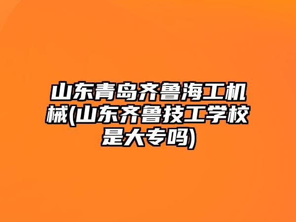 山東青島齊魯海工機械(山東齊魯技工學(xué)校是大專嗎)