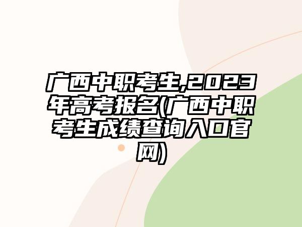 廣西中職考生,2023年高考報(bào)名(廣西中職考生成績查詢?nèi)肟诠倬W(wǎng))