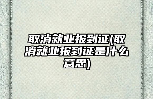 取消就業(yè)報(bào)到證(取消就業(yè)報(bào)到證是什么意思)