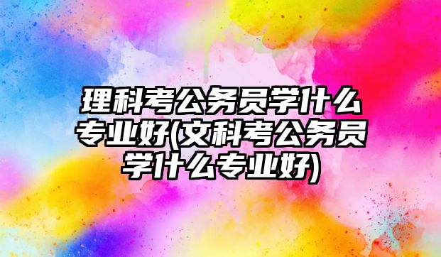 理科考公務(wù)員學(xué)什么專業(yè)好(文科考公務(wù)員學(xué)什么專業(yè)好)