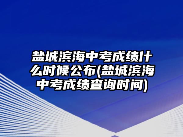 鹽城濱海中考成績什么時(shí)候公布(鹽城濱海中考成績查詢時(shí)間)