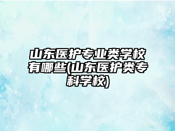 山東醫(yī)護(hù)專業(yè)類學(xué)校有哪些(山東醫(yī)護(hù)類?？茖W(xué)校)