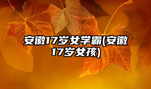 安徽17歲女學(xué)霸(安徽17歲女孩)