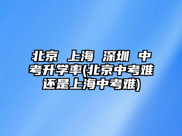 北京 上海 深圳 中考升學率(北京中考難還是上海中考難)