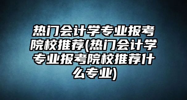 熱門會計學專業(yè)報考院校推薦(熱門會計學專業(yè)報考院校推薦什么專業(yè))