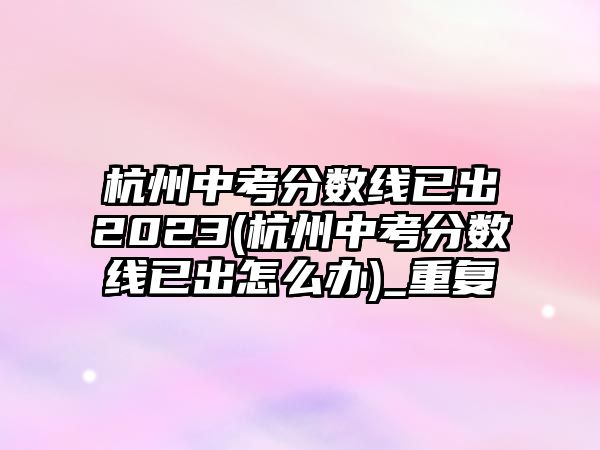 杭州中考分?jǐn)?shù)線已出2023(杭州中考分?jǐn)?shù)線已出怎么辦)_重復(fù)