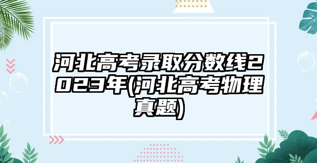 河北高考錄取分數(shù)線2023年(河北高考物理真題)