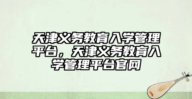 天津義務教育入學管理平臺，天津義務教育入學管理平臺官網(wǎng)