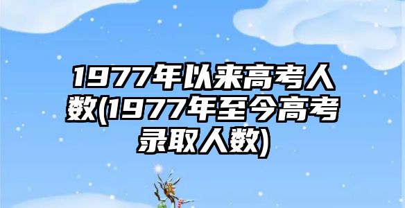 1977年以來高考人數(shù)(1977年至今高考錄取人數(shù))