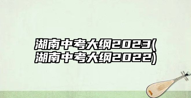 湖南中考大綱2023(湖南中考大綱2022)