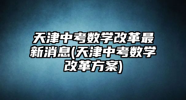 天津中考數(shù)學改革最新消息(天津中考數(shù)學改革方案)