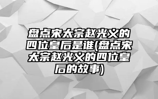 盤點(diǎn)宋太宗趙光義的四位皇后是誰(盤點(diǎn)宋太宗趙光義的四位皇后的故事)