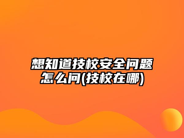 想知道技校安全問題怎么問(技校在哪)