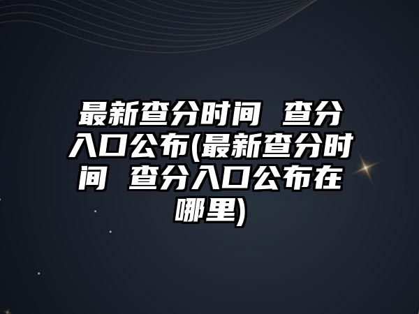 最新查分時間 查分入口公布(最新查分時間 查分入口公布在哪里)