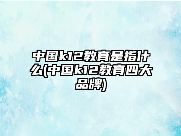 中國k12教育是指什么(中國k12教育四大品牌)