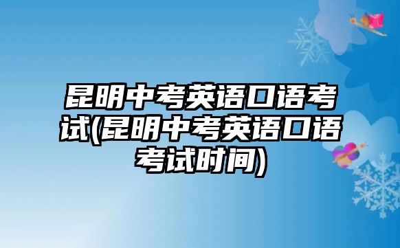 昆明中考英語口語考試(昆明中考英語口語考試時間)