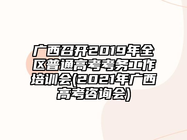 廣西召開2019年全區(qū)普通高考考務(wù)工作培訓(xùn)會(huì)(2021年廣西高考咨詢會(huì))