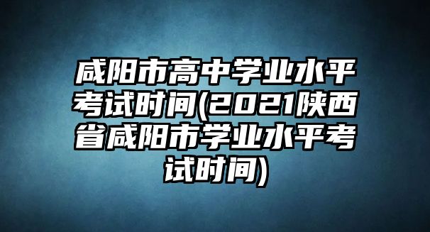 咸陽市高中學(xué)業(yè)水平考試時間(2021陜西省咸陽市學(xué)業(yè)水平考試時間)