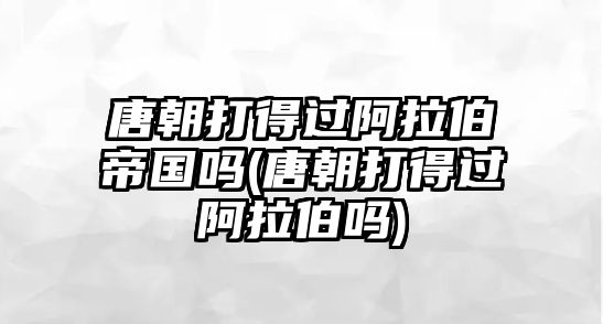 唐朝打得過(guò)阿拉伯帝國(guó)嗎(唐朝打得過(guò)阿拉伯嗎)