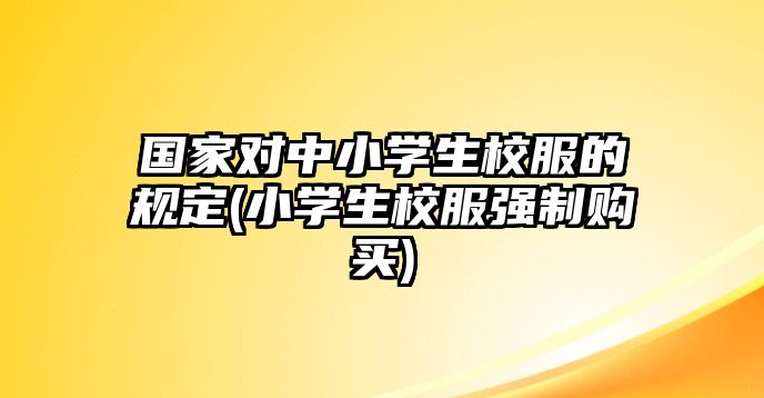 國(guó)家對(duì)中小學(xué)生校服的規(guī)定(小學(xué)生校服強(qiáng)制購(gòu)買)