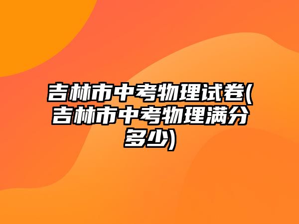 吉林市中考物理試卷(吉林市中考物理滿分多少)