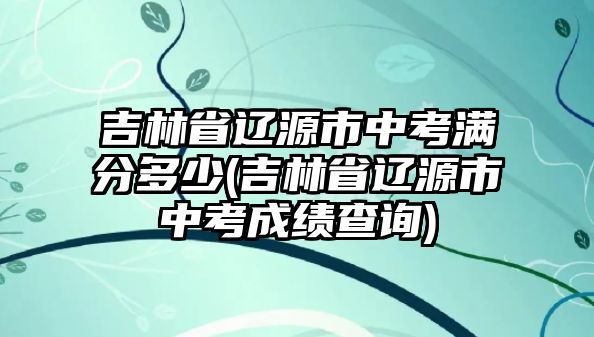 吉林省遼源市中考滿分多少(吉林省遼源市中考成績(jī)查詢)