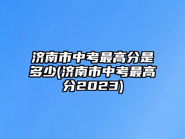 濟(jì)南市中考最高分是多少(濟(jì)南市中考最高分2023)