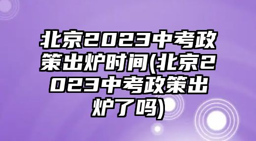 北京2023中考政策出爐時間(北京2023中考政策出爐了嗎)