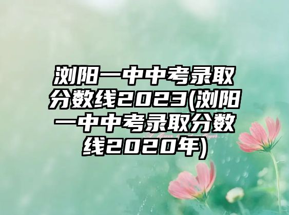 瀏陽一中中考錄取分數(shù)線2023(瀏陽一中中考錄取分數(shù)線2020年)