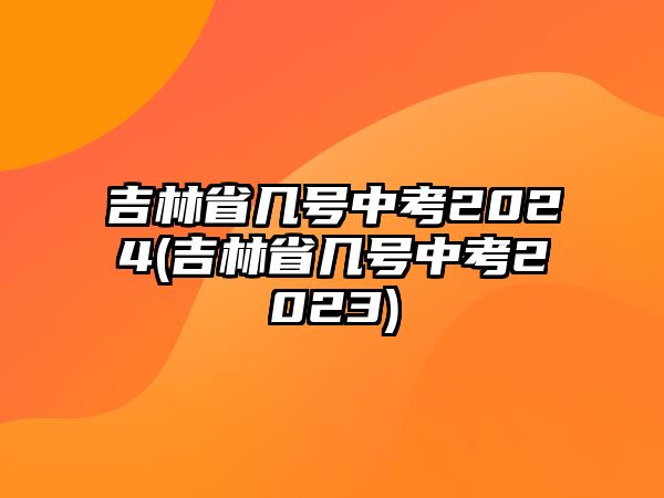 吉林省幾號中考2024(吉林省幾號中考2023)