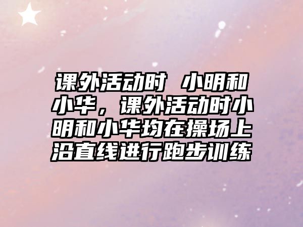 課外活動(dòng)時(shí) 小明和小華，課外活動(dòng)時(shí)小明和小華均在操場上沿直線進(jìn)行跑步訓(xùn)練