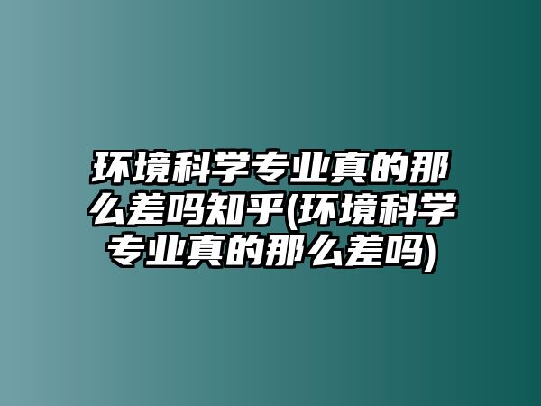 環(huán)境科學(xué)專業(yè)真的那么差嗎知乎(環(huán)境科學(xué)專業(yè)真的那么差嗎)