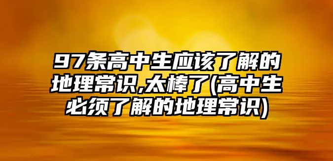 97條高中生應(yīng)該了解的地理常識(shí),太棒了(高中生必須了解的地理常識(shí))