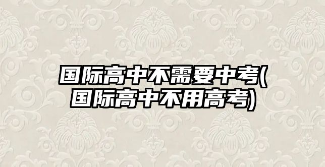 國際高中不需要中考(國際高中不用高考)