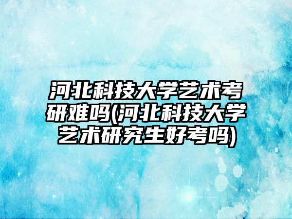 河北科技大學藝術考研難嗎(河北科技大學藝術研究生好考嗎)