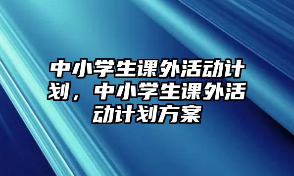 中小學(xué)生課外活動(dòng)計(jì)劃，中小學(xué)生課外活動(dòng)計(jì)劃方案