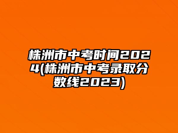 株洲市中考時間2024(株洲市中考錄取分數(shù)線2023)