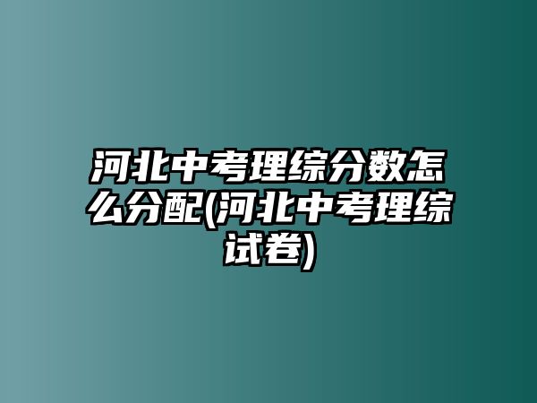 河北中考理綜分?jǐn)?shù)怎么分配(河北中考理綜試卷)