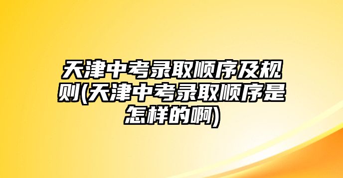 天津中考錄取順序及規(guī)則(天津中考錄取順序是怎樣的啊)