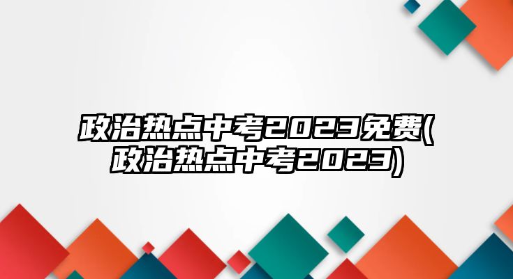 政治熱點(diǎn)中考2023免費(fèi)(政治熱點(diǎn)中考2023)