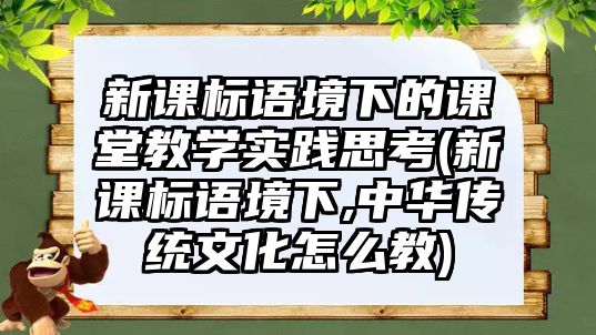 新課標語境下的課堂教學實踐思考(新課標語境下,中華傳統(tǒng)文化怎么教)