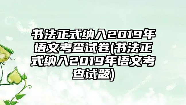 書法正式納入2019年語(yǔ)文考查試卷(書法正式納入2019年語(yǔ)文考查試題)