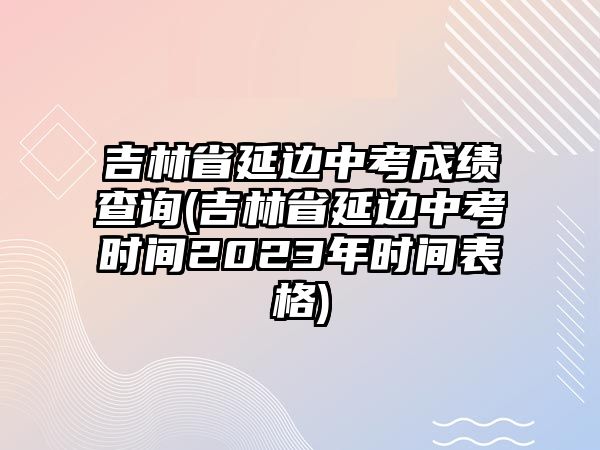 吉林省延邊中考成績查詢(吉林省延邊中考時間2023年時間表格)