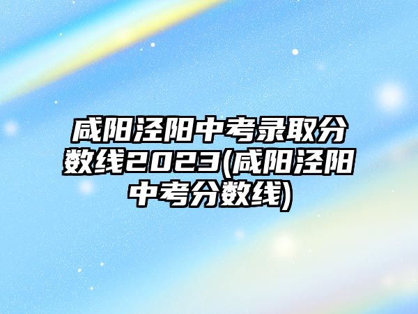 咸陽涇陽中考錄取分?jǐn)?shù)線2023(咸陽涇陽中考分?jǐn)?shù)線)