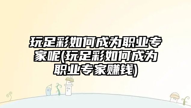 玩足彩如何成為職業(yè)專家呢(玩足彩如何成為職業(yè)專家賺錢)