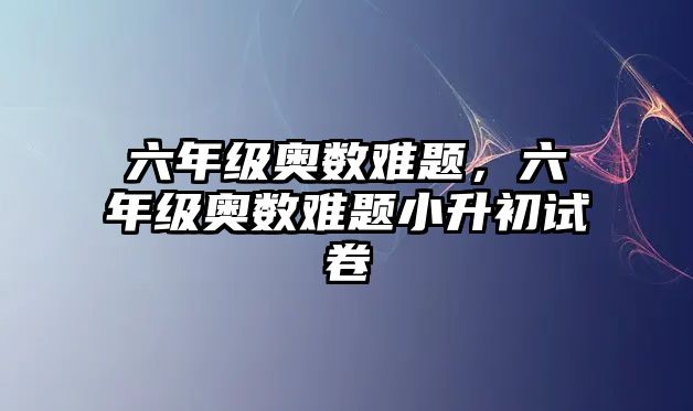 六年級奧數(shù)難題，六年級奧數(shù)難題小升初試卷