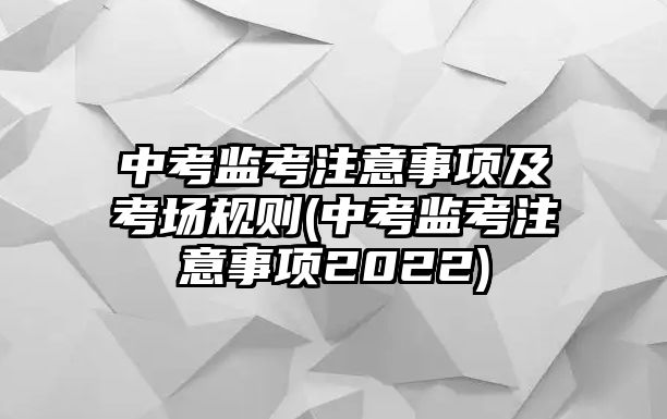 中考監(jiān)考注意事項(xiàng)及考場(chǎng)規(guī)則(中考監(jiān)考注意事項(xiàng)2022)