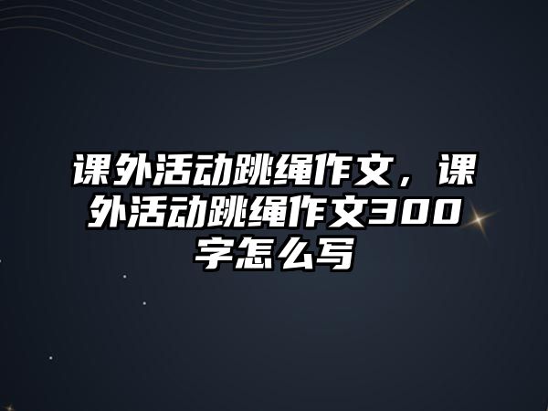 課外活動跳繩作文，課外活動跳繩作文300字怎么寫