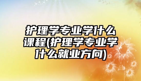 護理學專業(yè)學什么課程(護理學專業(yè)學什么就業(yè)方向)